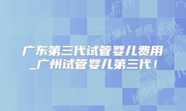 广东第三代试管婴儿费用_广州试管婴儿第三代!