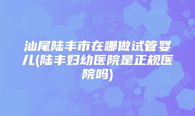 汕尾陆丰市在哪做试管婴儿(陆丰妇幼医院是正规医院吗)