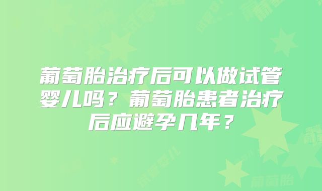 葡萄胎治疗后可以做试管婴儿吗？葡萄胎患者治疗后应避孕几年？