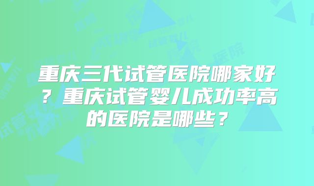 重庆三代试管医院哪家好？重庆试管婴儿成功率高的医院是哪些？
