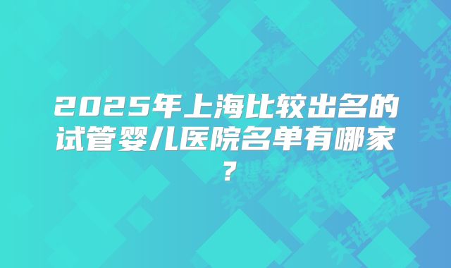 2025年上海比较出名的试管婴儿医院名单有哪家？