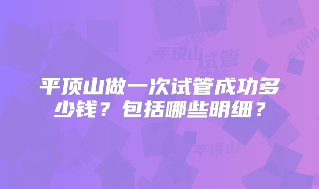 平顶山做一次试管成功多少钱？包括哪些明细？
