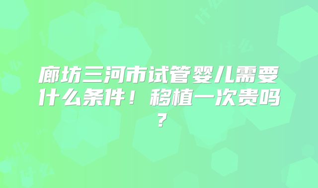 廊坊三河市试管婴儿需要什么条件！移植一次贵吗？