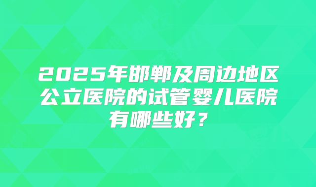 2025年邯郸及周边地区公立医院的试管婴儿医院有哪些好?