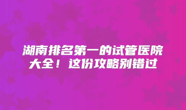 湖南排名第一的试管医院大全！这份攻略别错过