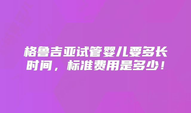 格鲁吉亚试管婴儿要多长时间，标准费用是多少！