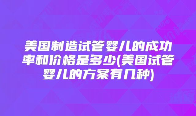 美国制造试管婴儿的成功率和价格是多少(美国试管婴儿的方案有几种)