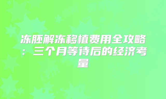 冻胚解冻移植费用全攻略：三个月等待后的经济考量