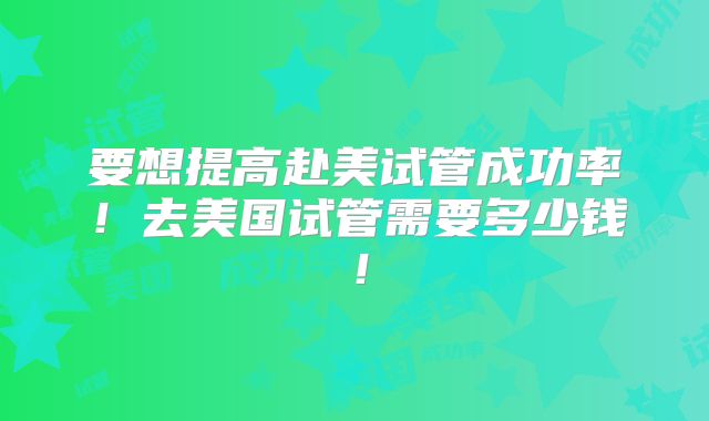 要想提高赴美试管成功率!去美国试管需要多少钱!