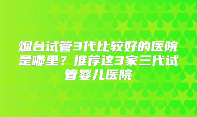 烟台试管3代比较好的医院是哪里？推荐这3家三代试管婴儿医院