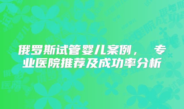 俄罗斯试管婴儿案例， 专业医院推荐及成功率分析