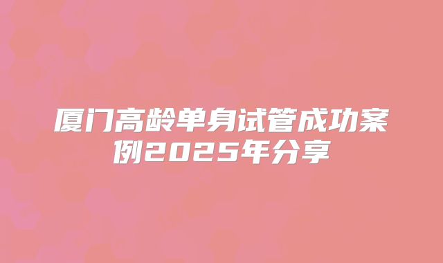 厦门高龄单身试管成功案例2025年分享