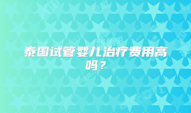 泰国试管婴儿治疗费用高吗？