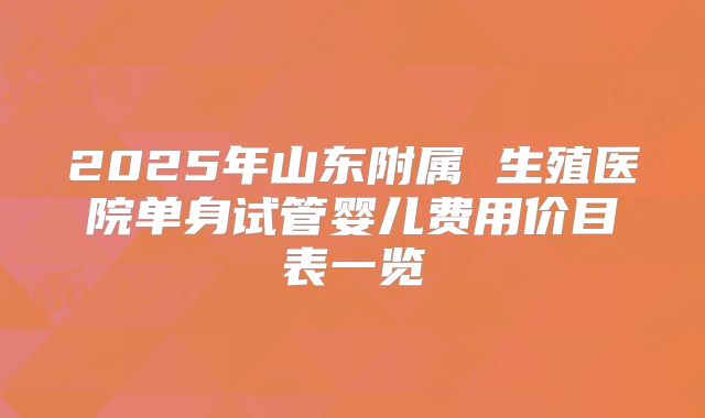 2025年山东附属 生殖医院单身试管婴儿费用价目表一览