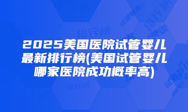 2025美国医院试管婴儿最新排行榜(美国试管婴儿哪家医院成功概率高)
