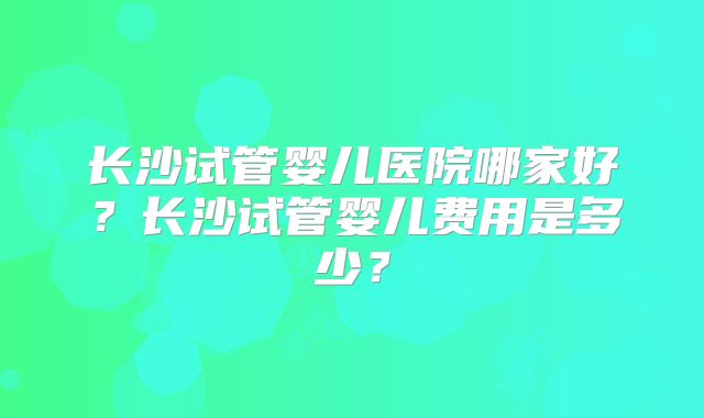 长沙试管婴儿医院哪家好？长沙试管婴儿费用是多少？