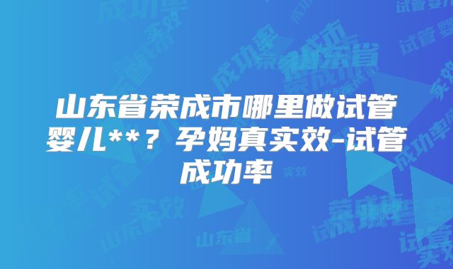 山东省荣成市哪里做试管婴儿**？孕妈真实效-试管成功率