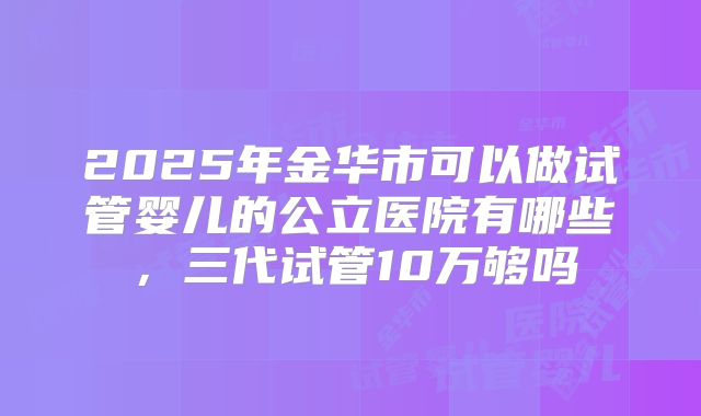 2025年金华市可以做试管婴儿的公立医院有哪些，三代试管10万够吗