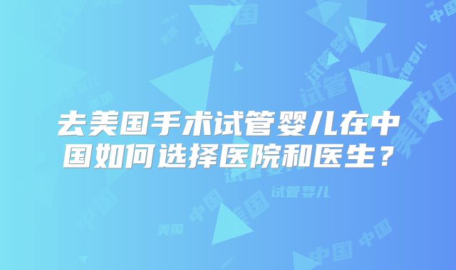 去美国手术试管婴儿在中国如何选择医院和医生？