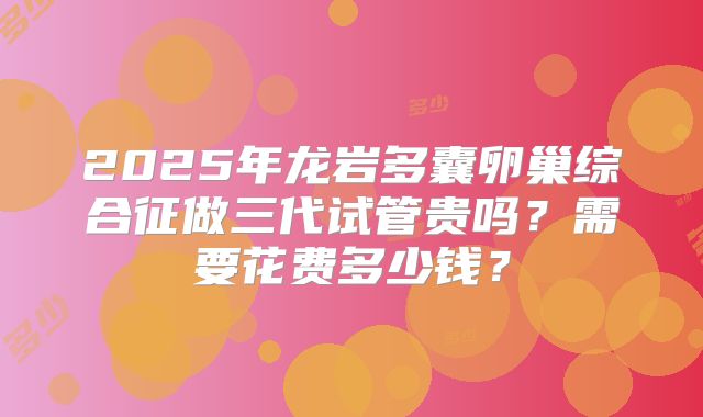 2025年龙岩多囊卵巢综合征做三代试管贵吗？需要花费多少钱？
