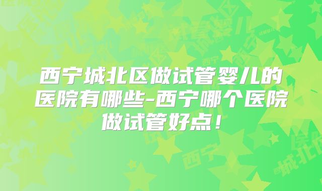 西宁城北区做试管婴儿的医院有哪些-西宁哪个医院做试管好点！