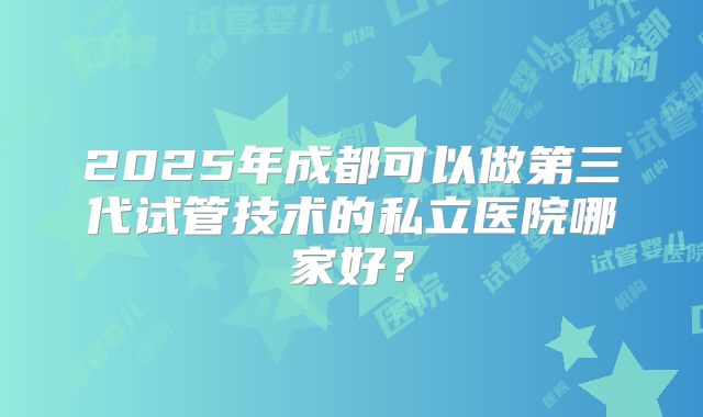2025年成都可以做第三代试管技术的私立医院哪家好？
