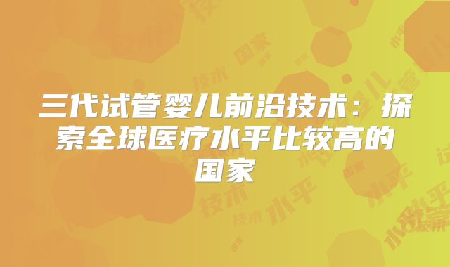 三代试管婴儿前沿技术：探索全球医疗水平比较高的国家