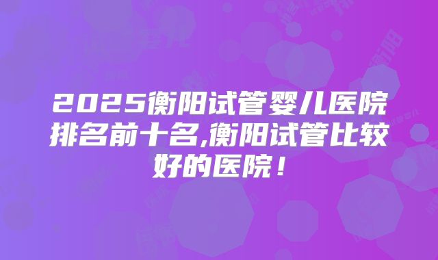 2025衡阳试管婴儿医院排名前十名,衡阳试管比较好的医院！