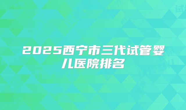 2025西宁市三代试管婴儿医院排名