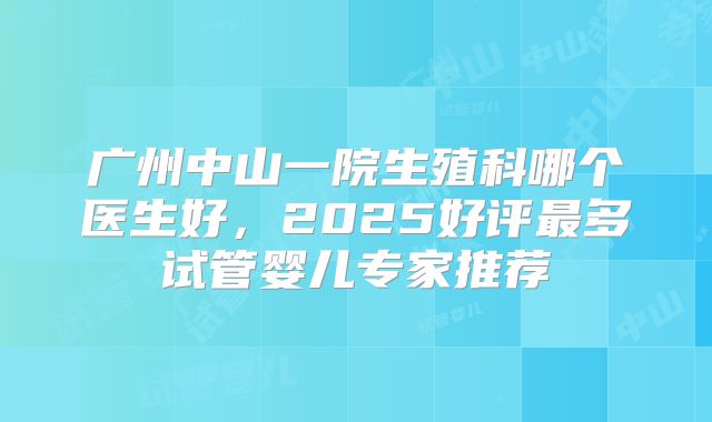 广州中山一院生殖科哪个医生好,2025好评最多试管婴儿专家推荐