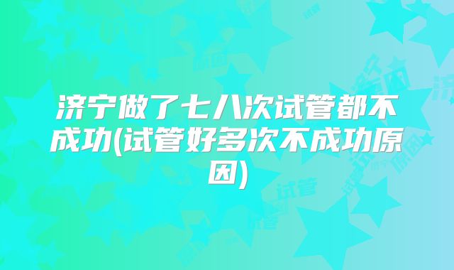 济宁做了七八次试管都不成功(试管好多次不成功原因)