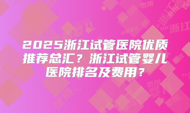 2025浙江试管医院优质推荐总汇?浙江试管婴儿医院排名及费用?