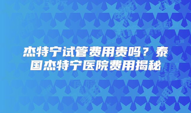 杰特宁试管费用贵吗？泰国杰特宁医院费用揭秘