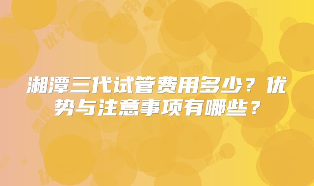 湘潭三代试管费用多少？优势与注意事项有哪些？