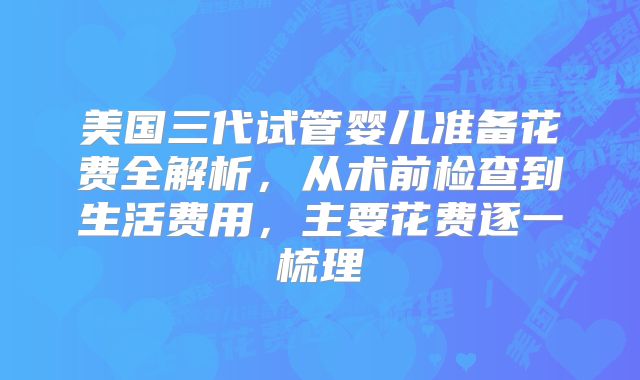 美国三代试管婴儿准备花费全解析,从术前检查到生活费用,主要花费逐一梳理