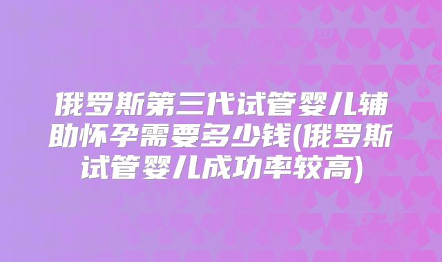 俄罗斯第三代试管婴儿辅助怀孕需要多少钱(俄罗斯试管婴儿成功率较高)
