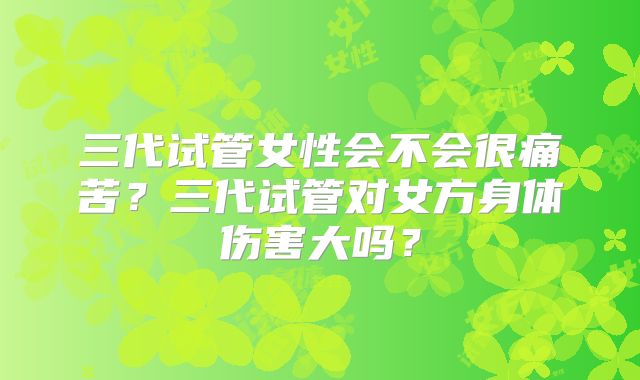 三代试管女性会不会很痛苦？三代试管对女方身体伤害大吗？