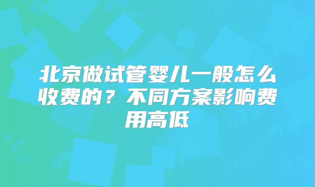 北京做试管婴儿一般怎么收费的？不同方案影响费用高低