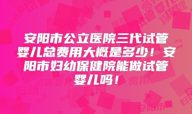 安阳市公立医院三代试管婴儿总费用大概是多少！安阳市妇幼保健院能做试管婴儿吗！
