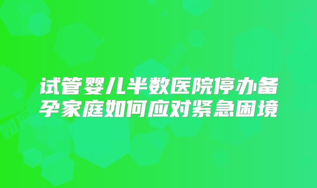 试管婴儿半数医院停办备孕家庭如何应对紧急困境
