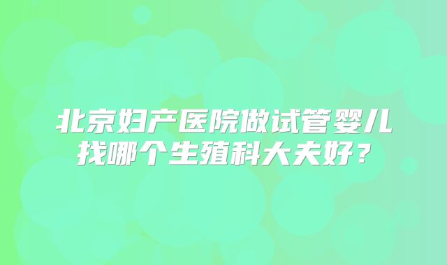 北京妇产医院做试管婴儿找哪个生殖科大夫好？