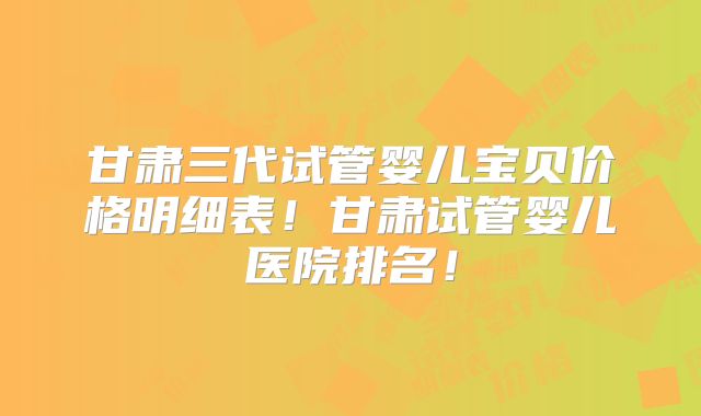 甘肃三代试管婴儿宝贝价格明细表！甘肃试管婴儿医院排名！