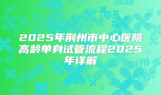 2025年荆州市中心医院高龄单身试管流程2025年详解