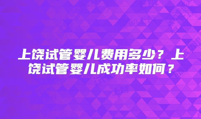 上饶试管婴儿费用多少？上饶试管婴儿成功率如何？
