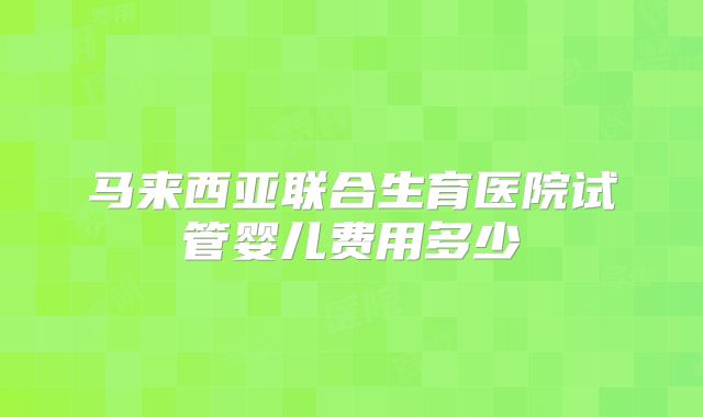 马来西亚联合生育医院试管婴儿费用多少