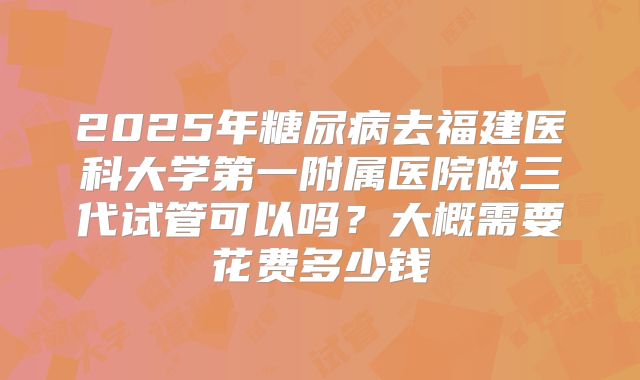 2025年糖尿病去福建医科大学第一附属医院做三代试管可以吗?大概需要花费多少钱