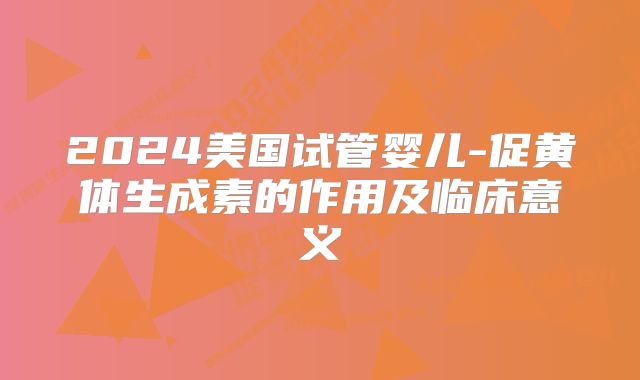 2024美国试管婴儿-促黄体生成素的作用及临床意义