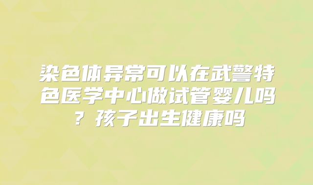 染色体异常可以在武警特色医学中心做试管婴儿吗？孩子出生健康吗