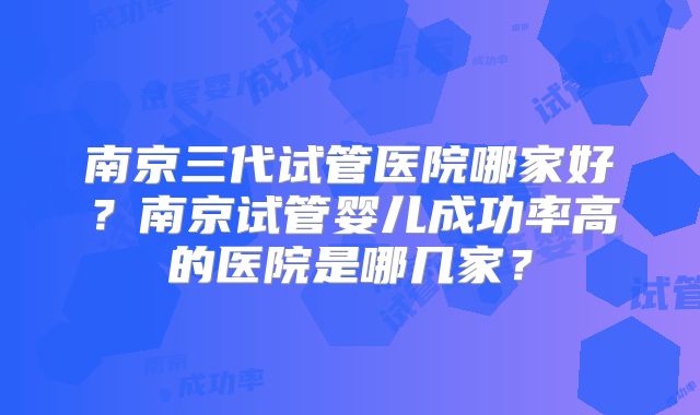 南京三代试管医院哪家好？南京试管婴儿成功率高的医院是哪几家？