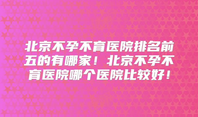北京不孕不育医院排名前五的有哪家！北京不孕不育医院哪个医院比较好！